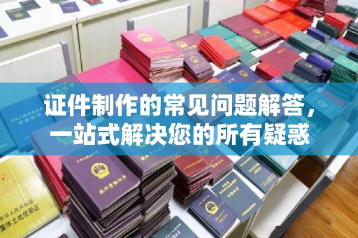 芎林证件制作的常见问题解答，一站式解决您的所有疑惑